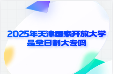 2025年天津国家开放大学是全日制大专吗