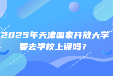 2025年天津国家开放大学要去学校上课吗？